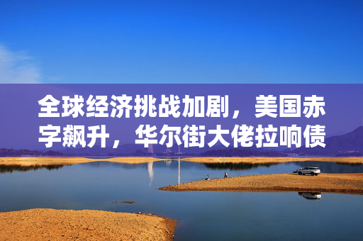 全球经济挑战加剧，美国赤字飙升，华尔街大佬拉响债务警报与应对策略