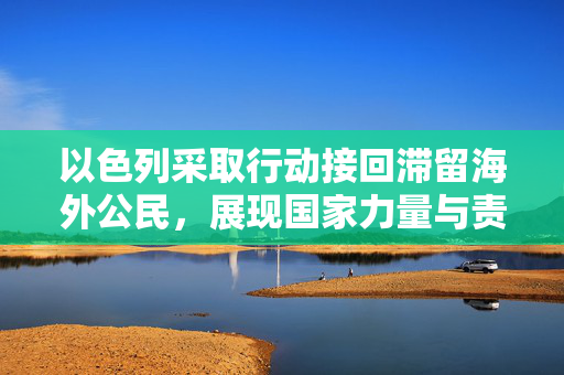 以色列采取行动接回滞留海外公民，展现国家力量与责任担当