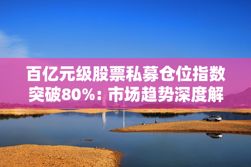百亿元级股票私募仓位指数突破80%: 市场趋势深度解读与策略分析
