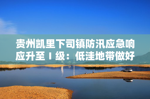 贵州凯里下司镇防汛应急响应升至Ⅰ级：低洼地带做好财产及人员撤离准备