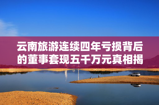 云南旅游连续四年亏损背后的董事套现五千万元真相揭秘