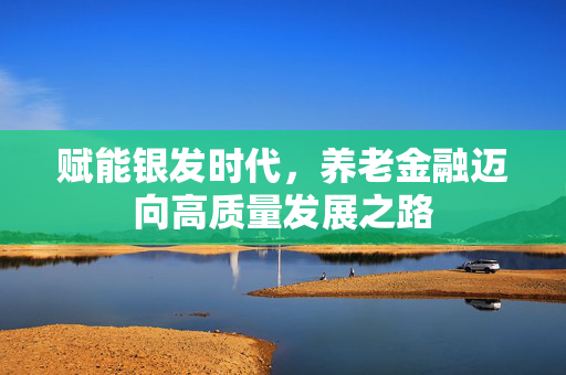 赋能银发时代，养老金融迈向高质量发展之路