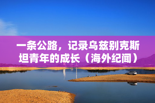一条公路，记录乌兹别克斯坦青年的成长（海外纪闻）