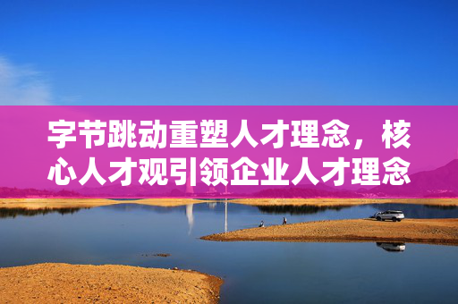 字节跳动重塑人才理念，核心人才观引领企业人才理念变革