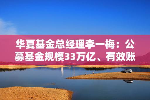 华夏基金总经理李一梅：公募基金规模33万亿、有效账户16亿户、产品数量超1.2万只，已经真正飞入寻常百姓家