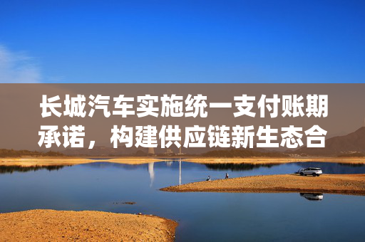 长城汽车实施统一支付账期承诺，构建供应链新生态合作体系