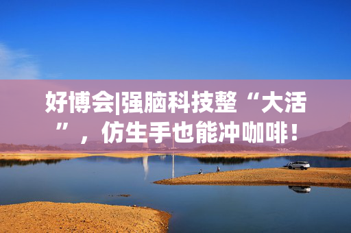 好博会|强脑科技整“大活”，仿生手也能冲咖啡！