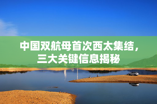 中国双航母首次西太集结，三大关键信息揭秘