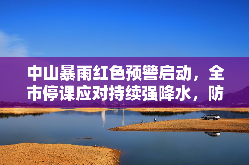 中山暴雨红色预警启动，全市停课应对持续强降水，防御措施升级