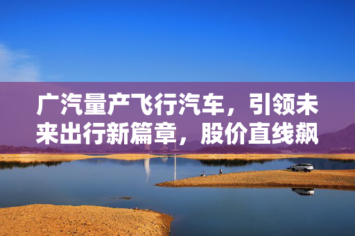 广汽量产飞行汽车，引领未来出行新篇章，股价直线飙升