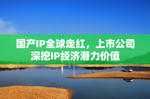 国产IP全球走红，上市公司深挖IP经济潜力价值