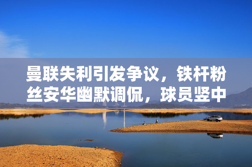 曼联失利引发争议，铁杆粉丝安华幽默调侃，球员竖中指引发争议，下季降级成疑？
