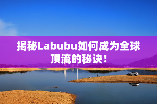 揭秘Labubu如何成为全球顶流的秘诀！