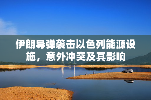 伊朗导弹袭击以色列能源设施，意外冲突及其影响