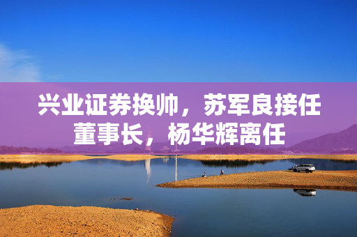 兴业证券换帅，苏军良接任董事长，杨华辉离任