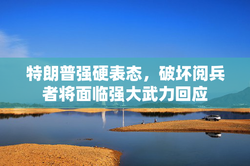 特朗普强硬表态，破坏阅兵者将面临强大武力回应