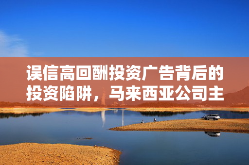 误信高回酬投资广告背后的投资陷阱，马来西亚公司主管巨额损失深度剖析