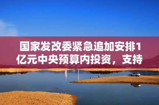 国家发改委紧急追加安排1亿元中央预算内投资，支持贵州严重洪涝灾害灾后应急恢复