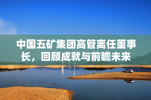中国五矿集团高管离任董事长，回顾成就与前瞻未来
