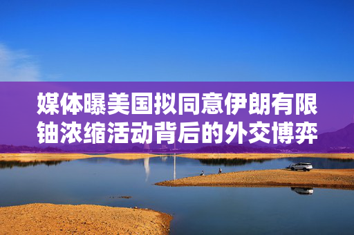 媒体曝美国拟同意伊朗有限铀浓缩活动背后的外交博弈与特朗普的否认