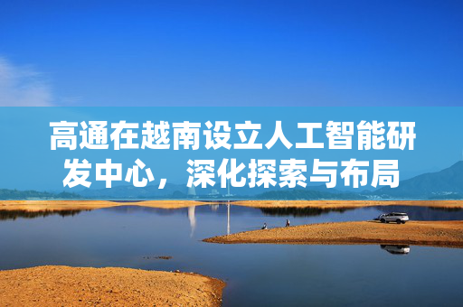 高通在越南设立人工智能研发中心，深化探索与布局