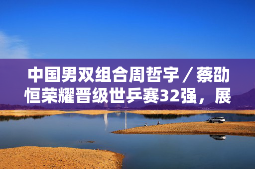 中国男双组合周哲宇／蔡劭恒荣耀晋级世乒赛32强，展现中国力量的辉煌时刻