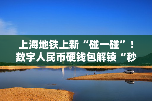 上海地铁上新“碰一碰”！数字人民币硬钱包解锁“秒过闸”新姿势