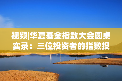 视频|华夏基金指数大会圆桌实录：三位投资者的指数投资进阶之路与获得感提升密码