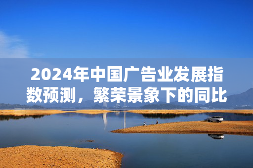 2024年中国广告业发展指数预测，繁荣景象下的同比增长8.0%