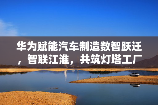 华为赋能汽车制造数智跃迁，智联江淮，共筑灯塔工厂时代