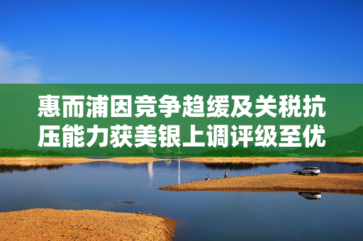 惠而浦因竞争趋缓及关税抗压能力获美银上调评级至优秀