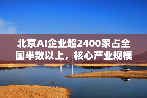 北京AI企业超2400家占全国半数以上，核心产业规模近3500亿元