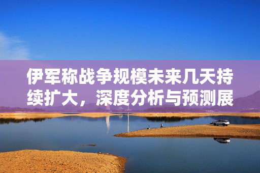 伊军称战争规模未来几天持续扩大，深度分析与预测展望