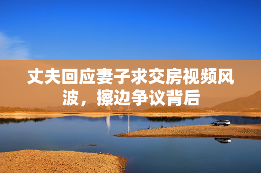 丈夫回应妻子求交房视频风波，擦边争议背后