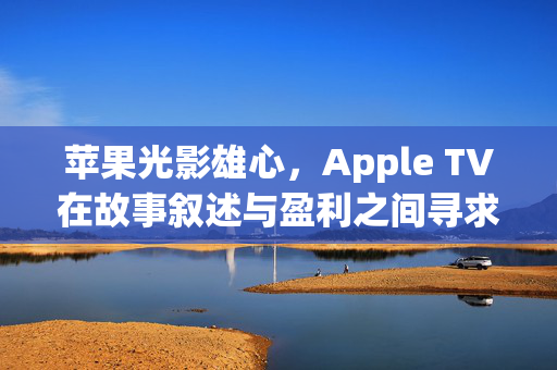 苹果光影雄心，Apple TV在故事叙述与盈利之间寻求平衡