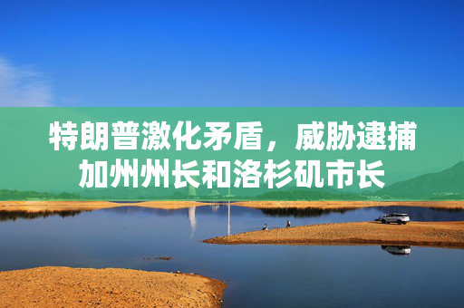 特朗普激化矛盾，威胁逮捕加州州长和洛杉矶市长