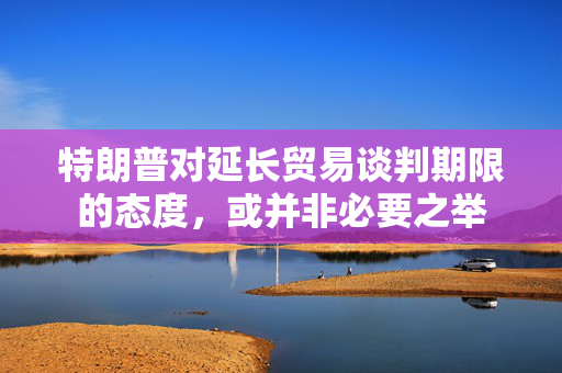 特朗普对延长贸易谈判期限的态度，或并非必要之举