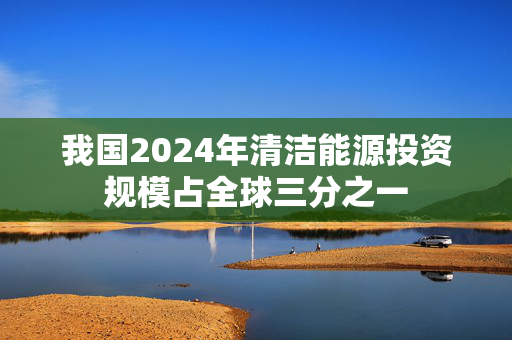 我国2024年清洁能源投资规模占全球三分之一