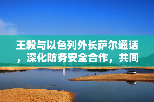 王毅与以色列外长萨尔通话，深化防务安全合作，共同应对全球性挑战