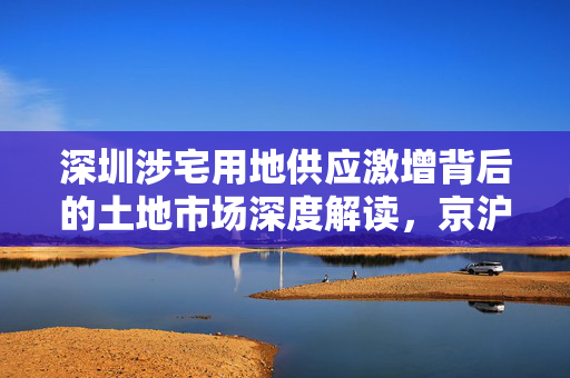 深圳涉宅用地供应激增背后的土地市场深度解读，京沪杭抢地背后的趋势与挑战
