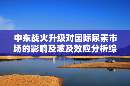 中东战火升级对国际尿素市场的影响及波及效应分析综述