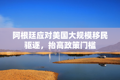 阿根廷应对美国大规模移民驱逐，抬高政策门槛