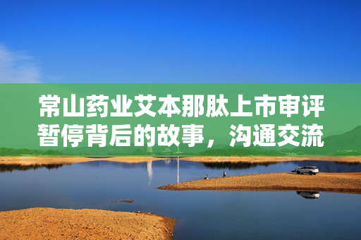 常山药业艾本那肽上市审评暂停背后的故事，沟通交流的挑战与坚守无异常问题的承诺