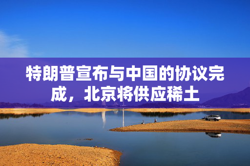 特朗普宣布与中国的协议完成，北京将供应稀土
