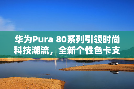 华为Pura 80系列引领时尚科技潮流，全新个性色卡支持与参数实时可调功能亮相