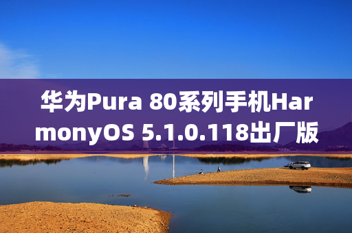 华为Pura 80系列手机HarmonyOS 5.1.0.118出厂版本深度解析，新系统特性与优势曝光