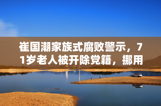 崔国潮家族式腐败警示，71岁老人被开除党籍，挪用巨额公款引发社会反思