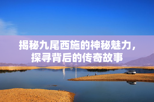 揭秘九尾西施的神秘魅力，探寻背后的传奇故事