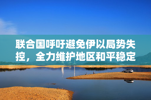 联合国呼吁避免伊以局势失控，全力维护地区和平稳定