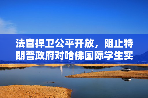 法官捍卫公平开放，阻止特朗普政府对哈佛国际学生实施签证限制